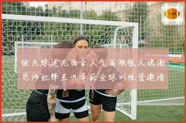 徐杰球迷见面会人气高涨张文逸谢恩师杜锋王洪泽获全球训练营邀请