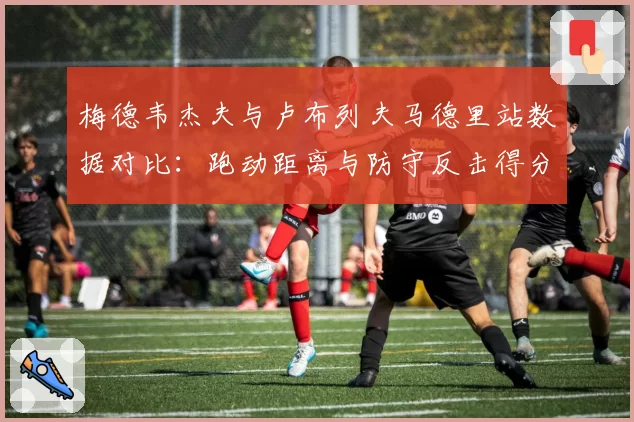 梅德韦杰夫与卢布列夫马德里站数据对比：跑动距离与防守反击得分率