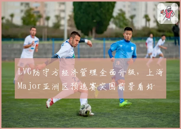 LVG防守方经济管理全面升级,上海Major亚洲区预选赛突围前景看好