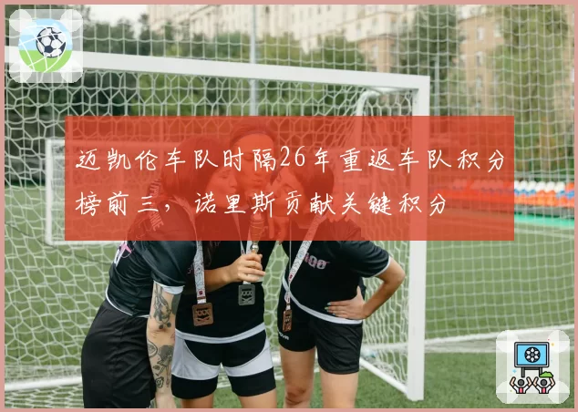 迈凯伦车队时隔26年重返车队积分榜前三，诺里斯贡献关键积分