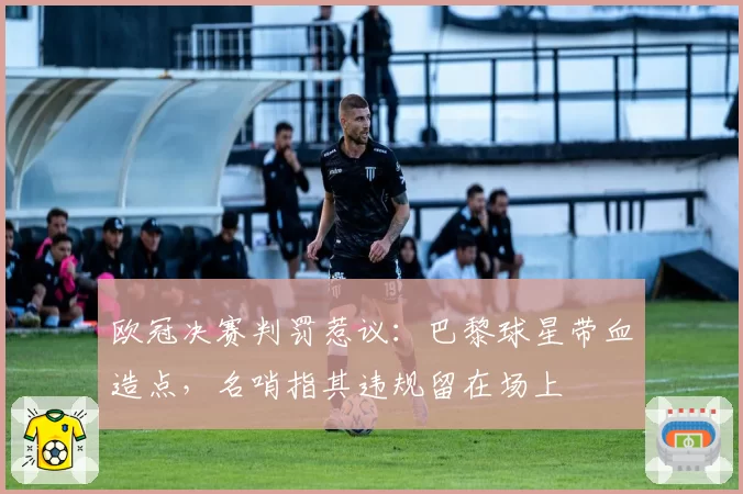 欧冠决赛判罚惹议：巴黎球星带血造点，名哨指其违规留在场上